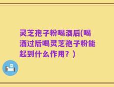 灵芝孢子粉喝酒后(喝酒过后喝灵芝孢子粉能起到什么作用？)
