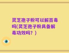 灵芝孢子粉可以解百毒吗(灵芝孢子粉具备解毒功效吗？)