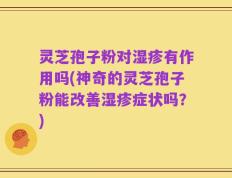 灵芝孢子粉对湿疹有作用吗(神奇的灵芝孢子粉能改善湿疹症状吗？)