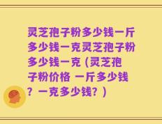 灵芝孢子粉多少钱一斤多少钱一克灵芝孢子粉多少钱一克 (灵芝孢子粉价格 一斤多少钱？一克多少钱？)