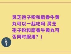 灵芝孢子粉和麝香牛黄丸可以一起吃吗 灵芝孢子粉和麝香牛黄丸可否同时服用？)