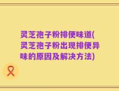 灵芝孢子粉排便味道(灵芝孢子粉出现排便异味的原因及解决方法)