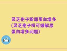 灵芝孢子粉尿蛋白增多(灵芝孢子粉可缓解尿蛋白增多问题)