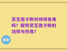 灵芝孢子粉对咳咳有用吗？探究灵芝孢子粉的功效与作用？