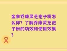 金寨乔康灵芝孢子粉怎么样？了解乔康灵芝孢子粉的功效和使用效果？
