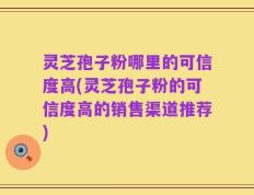 灵芝孢子粉哪里的可信度高(灵芝孢子粉的可信度高的销售渠道推荐)