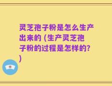 灵芝孢子粉是怎么生产出来的 (生产灵芝孢子粉的过程是怎样的？)