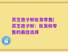 灵芝孢子粉批发零售(灵芝孢子粉：批发和零售的最佳选择