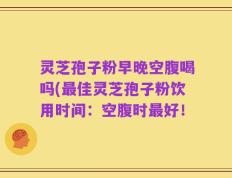 灵芝孢子粉早晚空腹喝吗(最佳灵芝孢子粉饮用时间：空腹时最好！