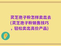 灵芝孢子粉怎样卖出去(灵芝孢子粉销售技巧，轻松卖出高价产品)