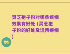 灵芝孢子粉对哪些疾病效果有好处 (灵芝孢子粉的好处及适用疾病)