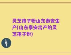 灵芝孢子粉山东泰安生产(山东泰安出产的灵芝孢子粉)