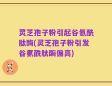灵芝孢子粉引起谷氨酰肽酶(灵芝孢子粉引发谷氨酰肽酶偏高)