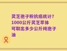 灵芝孢子粉抗癌统计？1000公斤灵芝萃体可取出多少公斤纯孢子油