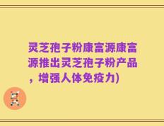 灵芝孢子粉康富源康富源推出灵芝孢子粉产品，增强人体免疫力)