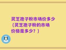 灵芝孢子粉市场价多少 (灵芝孢子粉的市场价格是多少？)