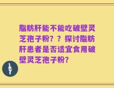 脂肪肝能不能吃破壁灵芝孢子粉？？探讨脂肪肝患者是否适宜食用破壁灵芝孢子粉？