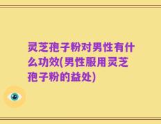 灵芝孢子粉对男性有什么功效(男性服用灵芝孢子粉的益处)