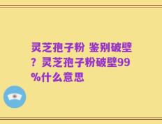 灵芝孢子粉 鉴别破壁？灵芝孢子粉破壁99%什么意思