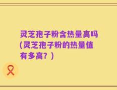 灵芝孢子粉含热量高吗(灵芝孢子粉的热量值有多高？)