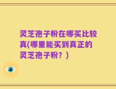 灵芝孢子粉在哪买比较真(哪里能买到真正的灵芝孢子粉？)