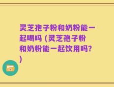 灵芝孢子粉和奶粉能一起喝吗 (灵芝孢子粉和奶粉能一起饮用吗？)