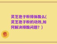 灵芝孢子粉排体酸么(灵芝孢子粉的功效,如何解决排酸问题？)
