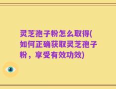 灵芝孢子粉怎么取得(如何正确获取灵芝孢子粉，享受有效功效)