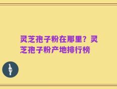 灵芝孢子粉在那里？灵芝孢子粉产地排行榜