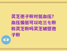 灵芝孢子粉对低血压？血压偏低可以吃三七粉和灵芝粉吗灵芝破壁孢子粉
