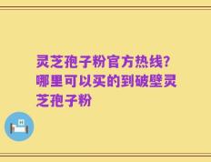 灵芝孢子粉官方热线？哪里可以买的到破壁灵芝孢子粉