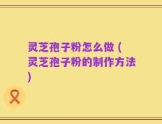 灵芝孢子粉怎么做 (灵芝孢子粉的制作方法)