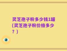 灵芝孢子粉多少钱1罐(灵芝孢子粉价格多少？)