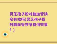 灵芝孢子粉对脑血管狭窄有效吗(灵芝孢子粉对脑血管狭窄有何效果？)