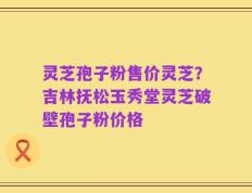 灵芝孢子粉售价灵芝？吉林抚松玉秀堂灵芝破壁孢子粉价格