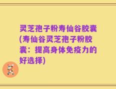 灵芝孢子粉寿仙谷胶囊(寿仙谷灵芝孢子粉胶囊：提高身体免疫力的好选择)
