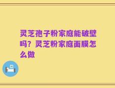 灵芝孢子粉家庭能破壁吗？灵芝粉家庭面膜怎么做