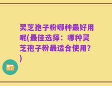 灵芝孢子粉哪种最好用呢(最佳选择：哪种灵芝孢子粉最适合使用？)