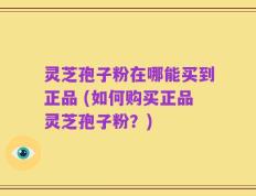 灵芝孢子粉在哪能买到正品 (如何购买正品灵芝孢子粉？)