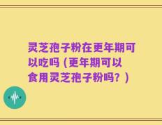 灵芝孢子粉在更年期可以吃吗 (更年期可以食用灵芝孢子粉吗？)