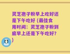 灵芝孢子粉早上吃好还是下午吃好 (最佳食用时间：灵芝孢子粉到底早上还是下午吃好？)