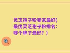 灵芝孢子粉哪家最好(最优灵芝孢子粉排名：哪个牌子最好？)