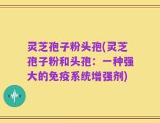 灵芝孢子粉头孢(灵芝孢子粉和头孢：一种强大的免疫系统增强剂)