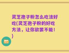 灵芝孢子粉怎么吃法好吃(灵芝孢子粉的好吃方法，让你欲罢不能！)