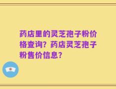 药店里的灵芝孢子粉价格查询？药店灵芝孢子粉售价信息？