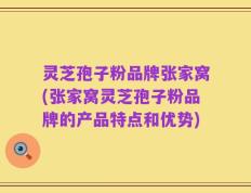 灵芝孢子粉品牌张家窝(张家窝灵芝孢子粉品牌的产品特点和优势)