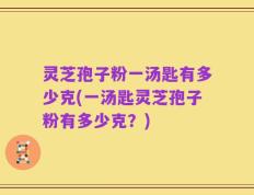 灵芝孢子粉一汤匙有多少克(一汤匙灵芝孢子粉有多少克？)