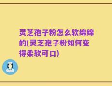 灵芝孢子粉怎么软绵绵的(灵芝孢子粉如何变得柔软可口)