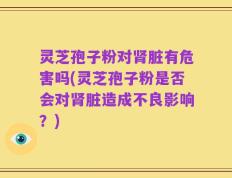 灵芝孢子粉对肾脏有危害吗(灵芝孢子粉是否会对肾脏造成不良影响？)