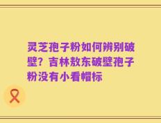 灵芝孢子粉如何辨别破壁？吉林敖东破壁孢子粉没有小看帽标